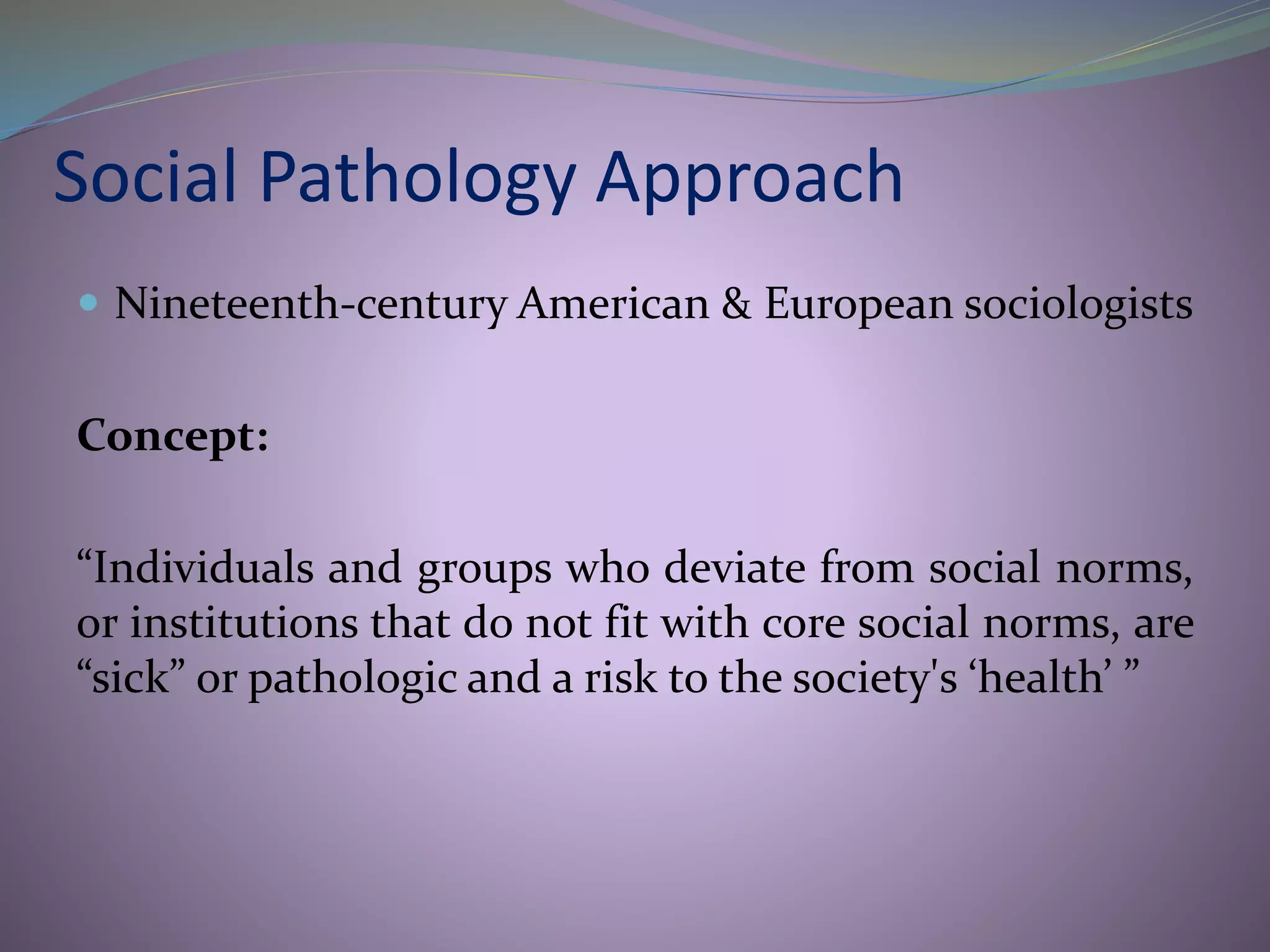Social Pathology Approach
 Nineteenth-century American & European sociologists
Concept:
“Individuals and groups who deviate from social norms,
or institutions that do not fit with core social norms, are
“sick” or pathologic and a risk to the society's ‘health’ ”
 