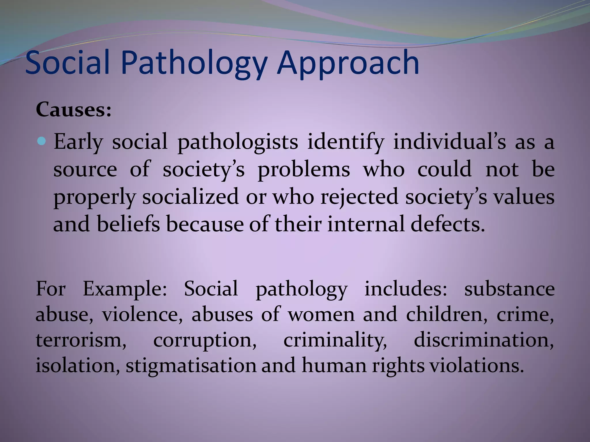 Social Pathology Approach
Causes:
 Early social pathologists identify individual’s as a
source of society’s problems who could not be
properly socialized or who rejected society’s values
and beliefs because of their internal defects.
For Example: Social pathology includes: substance
abuse, violence, abuses of women and children, crime,
terrorism, corruption, criminality, discrimination,
isolation, stigmatisation and human rights violations.
 
