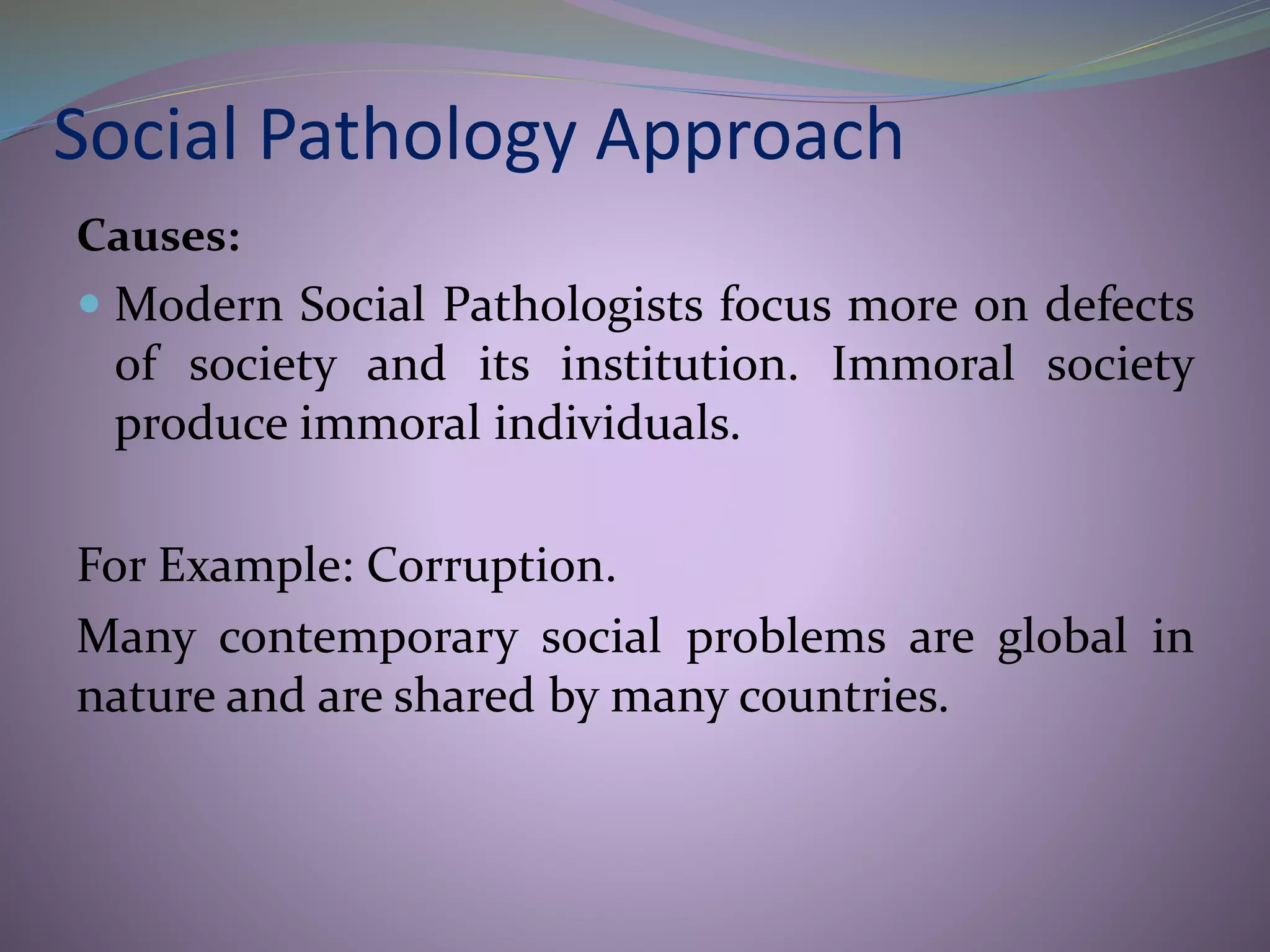 Social Pathology Approach
Causes:
 Modern Social Pathologists focus more on defects
of society and its institution. Immoral society
produce immoral individuals.
For Example: Corruption.
Many contemporary social problems are global in
nature and are shared by many countries.
 