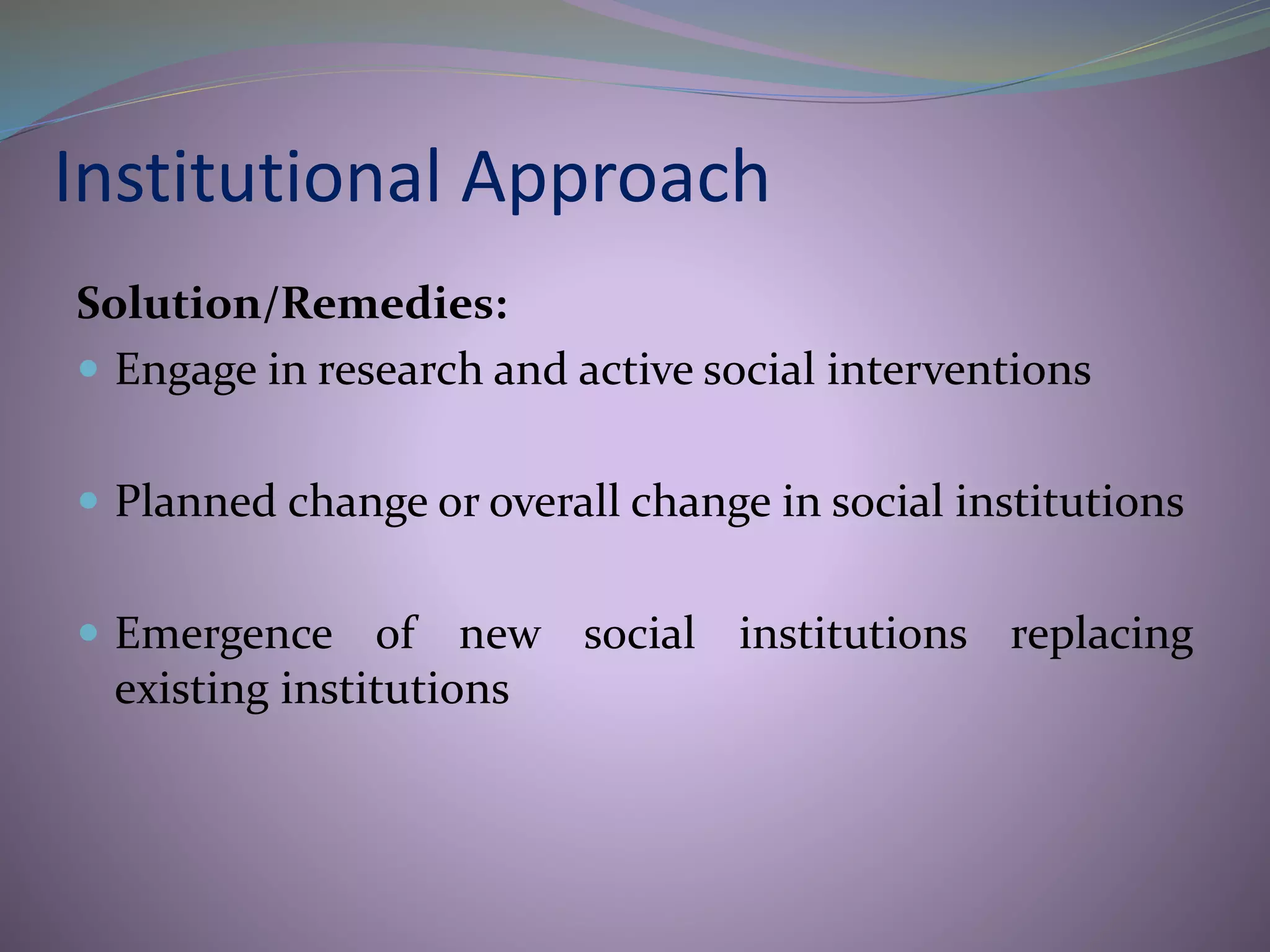 Institutional Approach
Solution/Remedies:
 Engage in research and active social interventions
 Planned change or overall change in social institutions
 Emergence of new social institutions replacing
existing institutions
 