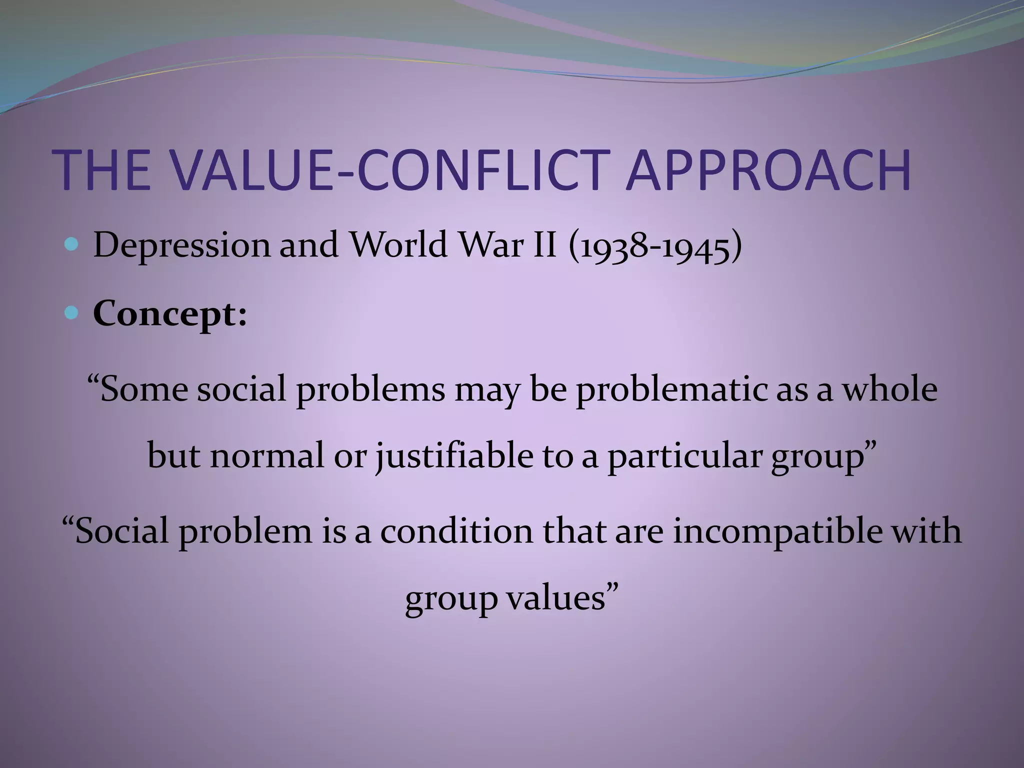 THE VALUE-CONFLICT APPROACH
 Depression and World War II (1938-1945)
 Concept:
“Some social problems may be problematic as a whole
but normal or justifiable to a particular group”
“Social problem is a condition that are incompatible with
group values”
 