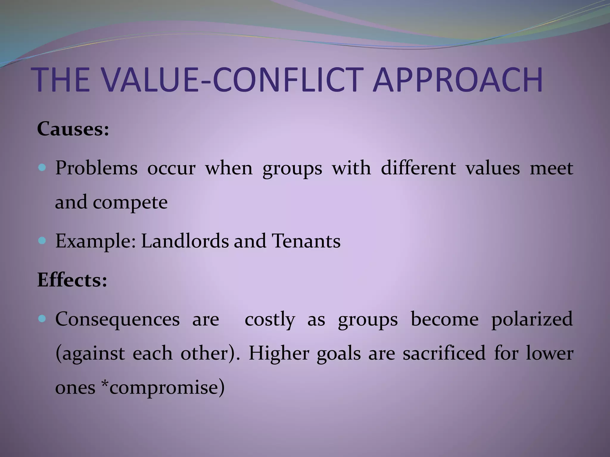 THE VALUE-CONFLICT APPROACH
Causes:
 Problems occur when groups with different values meet
and compete
 Example: Landlords and Tenants
Effects:
 Consequences are costly as groups become polarized
(against each other). Higher goals are sacrificed for lower
ones *compromise)
 