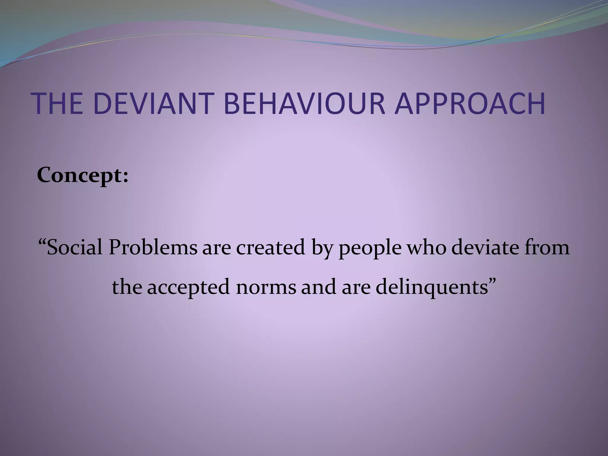 THE DEVIANT BEHAVIOUR APPROACH
Concept:
“Social Problems are created by people who deviate from
the accepted norms and are delinquents”
 