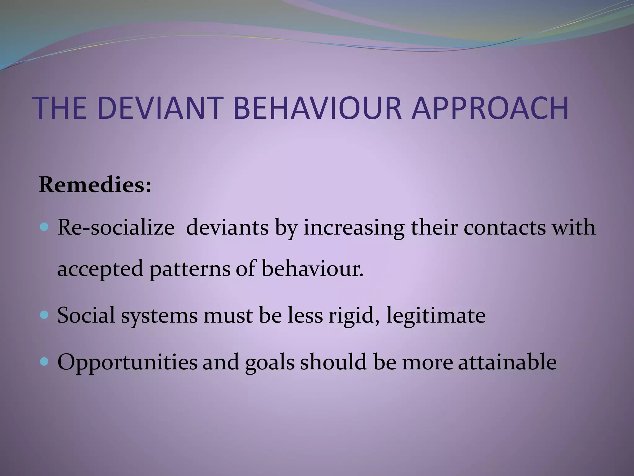 THE DEVIANT BEHAVIOUR APPROACH
Remedies:
 Re-socialize deviants by increasing their contacts with
accepted patterns of behaviour.
 Social systems must be less rigid, legitimate
 Opportunities and goals should be more attainable
 
