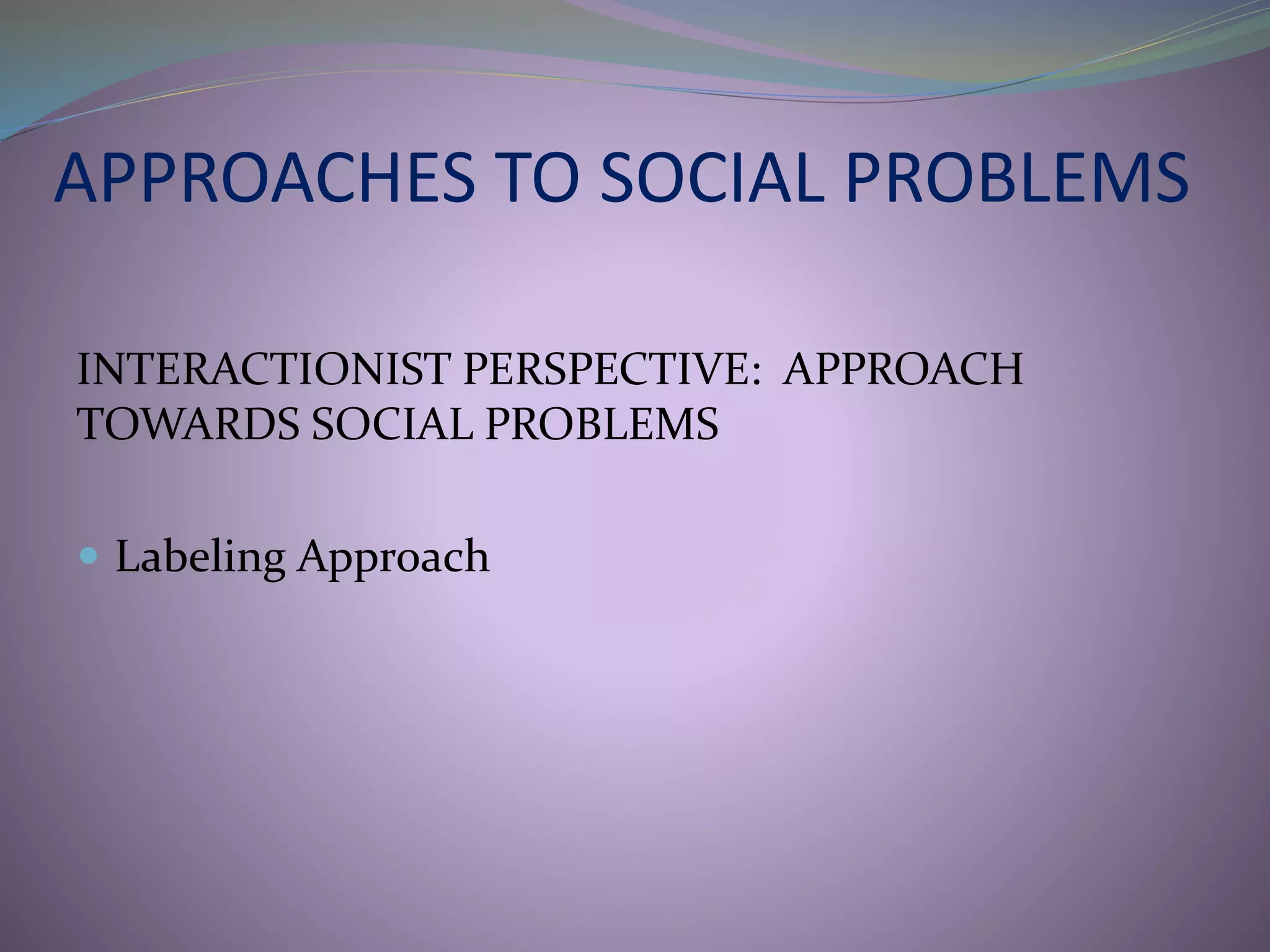 APPROACHES TO SOCIAL PROBLEMS
INTERACTIONIST PERSPECTIVE: APPROACH
TOWARDS SOCIAL PROBLEMS
 Labeling Approach
 