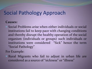 Social Pathology Approach
Causes:
 Social Problems arise when either individuals or social
institutions fail to keep pace with changing conditions
and thereby disrupt the healthy operation of the social
organism (individuals or groups) such individuals or
institutions were considered “Sick” hence the term
“Social Pathology”
For Example:
 Rural Migrants who fail to adjust in urban life are
considered as a source of “sickness” or “illness”
 