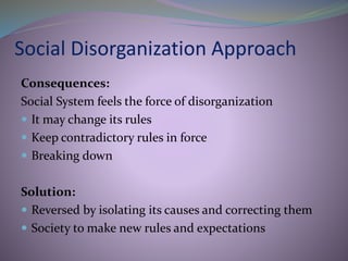 Social Disorganization Approach
Consequences:
Social System feels the force of disorganization
 It may change its rules
 Keep contradictory rules in force
 Breaking down
Solution:
 Reversed by isolating its causes and correcting them
 Society to make new rules and expectations
 