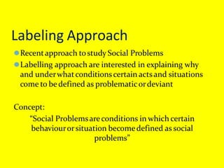Labeling Approach
⚫Recentapproach tostudy Social Problems
⚫Labelling approach are interested in explaining why
and underwhatconditionscertain actsand situations
come to be defined as problematicordeviant
Concept:
“Social Problemsareconditions in which certain
behaviourorsituation becomedefined as social
problems”
 