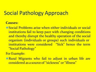 Social Pathology Approach
Causes:
⚫Social Problems arise when either individuals or social
institutions fail to keep pace with changing conditions
and thereby disrupt the healthy operation of the social
organism (individuals or groups) such individuals or
“Sick” hence the term
institutions were considered
“Social Pathology”
For Example:
⚫Rural Migrants who fail to adjust in urban life are
considered as a sourceof “sickness” or “illness”
 