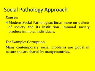 Social Pathology Approach
Causes:
⚫Modern Social Pathologists focus more on defects
of society and its institution. Immoral society
produce immoral individuals.
For Example: Corruption.
Many contemporary social problems are global in
natureand are shared by manycountries.
 