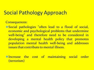 Social Pathology Approach
Consequences:
⚫Social pathologies "often lead to a flood of social,
economic and psychological problems that undermine
well-being” and therefore need to be considered in
developing a mental health policy that promotes
population mental health well-being and addresses
issues thatcontributeto mental illness.
⚫Increase the cost of maintaining social order
(terrorism)
 