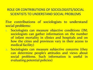 ROLE OR CONTRIBUTIONS OF SOCIOLOGISTS/SOCIAL
SCIENTISTS TO UNDERSTAND SOCIAL PROBLEMS
Five contributions of sociologists to understand
social problems:
1. Sociologists can measure objective conditions (IM;
sociologists can gather information on the number
of infant mortality in clinics and hospitals and on
how the cities and provinces vary in their access to
medical facility)
2. Sociologists can measure subjective concerns (they
can determine people’s attitudes and views about
social problems. Such information is useful in
evaluating potential policies)
 