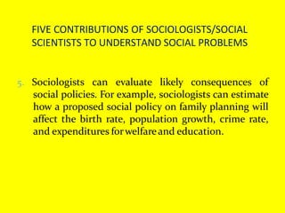 FIVE CONTRIBUTIONS OF SOCIOLOGISTS/SOCIAL
SCIENTISTS TO UNDERSTAND SOCIAL PROBLEMS
5. Sociologists can evaluate likely consequences of
social policies. For example, sociologists can estimate
how a proposed social policy on family planning will
affect the birth rate, population growth, crime rate,
and expenditures forwelfareand education.
 