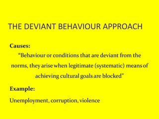 THE DEVIANT BEHAVIOUR APPROACH
Causes:
“Behaviour or conditions that are deviant from the
norms, theyarise when legitimate (systematic) meansof
achieving cultural goalsare blocked”
Example:
Unemployment, corruption,violence
 