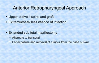 Anterior Retropharyngeal Approach
●

Upper cerivcal spine and graft

●

Extramucosal- less chance of infection

●

Extended sub total maxillectomy
●

Alternate to transoral

●

For exposure and removal of tumour from the base of skull

 