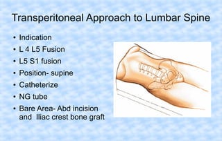 Transperitoneal Approach to Lumbar Spine
●

Indication

●

L 4 L5 Fusion

●

L5 S1 fusion

●

Position- supine

●

Catheterize

●

NG tube

●

Bare Area- Abd incision
and Iliac crest bone graft

 