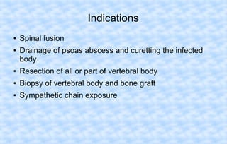 Indications
●
●

Spinal fusion
Drainage of psoas abscess and curetting the infected
body

●

Resection of all or part of vertebral body

●

Biopsy of vertebral body and bone graft

●

Sympathetic chain exposure

 