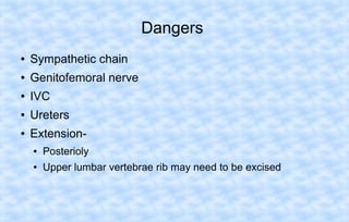 Dangers
●

Sympathetic chain

●

Genitofemoral nerve

●

IVC

●

Ureters

●

Extension●

Posterioly

●

Upper lumbar vertebrae rib may need to be excised

 