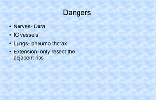 Dangers
●

Nerves- Dura

●

IC vessels

●

Lungs- pneumo thorax

●

Extension- only resect the
adjacent ribs

 