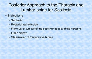 Posterior Approach to the Thoracic and
Lumbar spine for Scoliosis
●

Indications
●

Scoliosis

●

Posterior spine fusion

●

Removal of tumour of the posterior aspect of the vertebra

●

Open biopsy

●

Stabilization of fractures vertebrae

 