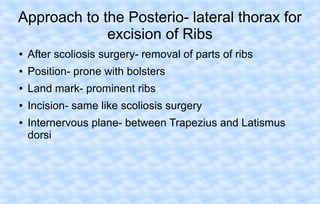Approach to the Posterio- lateral thorax for
excision of Ribs
●

After scoliosis surgery- removal of parts of ribs

●

Position- prone with bolsters

●

Land mark- prominent ribs

●

Incision- same like scoliosis surgery

●

Internervous plane- between Trapezius and Latismus
dorsi

 