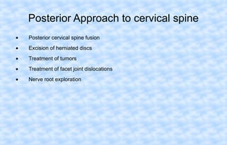 Posterior Approach to cervical spine
•

Posterior cervical spine fusion

•

Excision of herniated discs

•

Treatment of tumors

•

Treatment of facet joint dislocations

•

Nerve root exploration

 