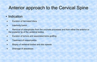 Anterior approach to the Cervical Spine
●

Indication

•

Excision of herniated discs

•

Interbody fusion

•

Removal of osteophytes from the uncinate processes and from either the anterior or
the posterior lip of the vertebral bodies

•

Excision of tumors and associated bone grafting

•

Treatment of osteomyelitis

•

Biopsy of vertebral bodies and disc spaces

•

Drainage of abscesses

 