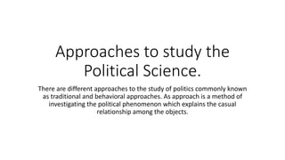 Approaches to study the
Political Science.
There are different approaches to the study of politics commonly known
as traditional and behavioral approaches. As approach is a method of
investigating the political phenomenon which explains the casual
relationship among the objects.
 