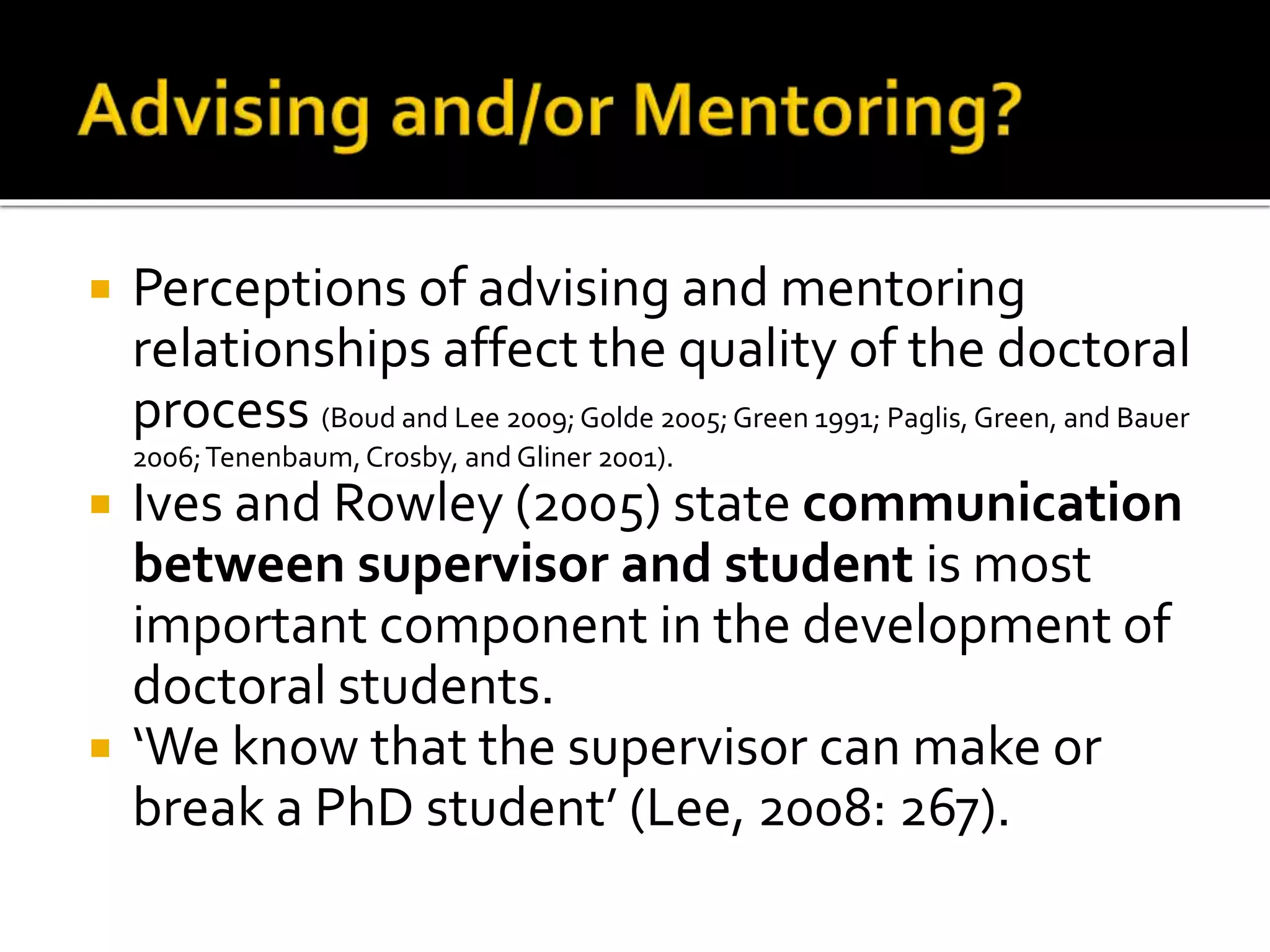  Perceptions of advising and mentoring
relationships affect the quality of the doctoral
process (Boud and Lee 2009;Golde 2005;Green 1991; Paglis, Green, and Bauer
2006;Tenenbaum,Crosby, and Gliner 2001).
 Ives and Rowley (2005) state communication
between supervisor and student is most
important component in the development of
doctoral students.
 ‘We know that the supervisor can make or
break a PhD student’ (Lee, 2008: 267).
 