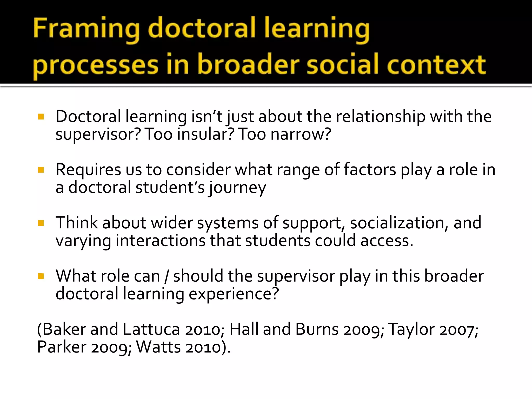  Doctoral learning isn’t just about the relationship with the
supervisor?Too insular?Too narrow?
 Requires us to consider what range of factors play a role in
a doctoral student’s journey
 Think about wider systems of support, socialization, and
varying interactions that students could access.
 What role can / should the supervisor play in this broader
doctoral learning experience?
(Baker and Lattuca 2010; Hall and Burns 2009;Taylor 2007;
Parker 2009; Watts 2010).
 