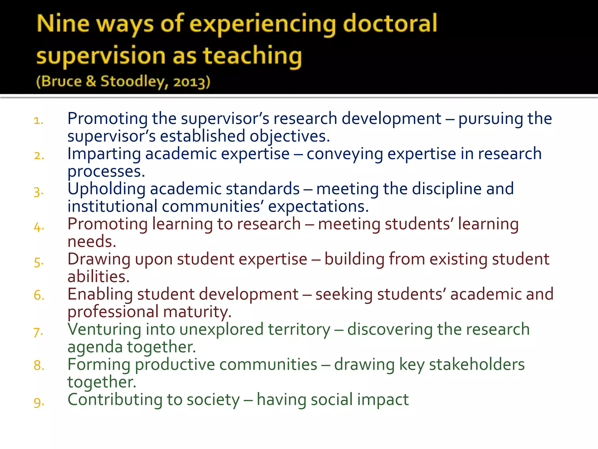 1. Promoting the supervisor’s research development – pursuing the
supervisor’s established objectives.
2. Imparting academic expertise – conveying expertise in research
processes.
3. Upholding academic standards – meeting the discipline and
institutional communities’ expectations.
4. Promoting learning to research – meeting students’ learning
needs.
5. Drawing upon student expertise – building from existing student
abilities.
6. Enabling student development – seeking students’ academic and
professional maturity.
7. Venturing into unexplored territory – discovering the research
agenda together.
8. Forming productive communities – drawing key stakeholders
together.
9. Contributing to society – having social impact
 