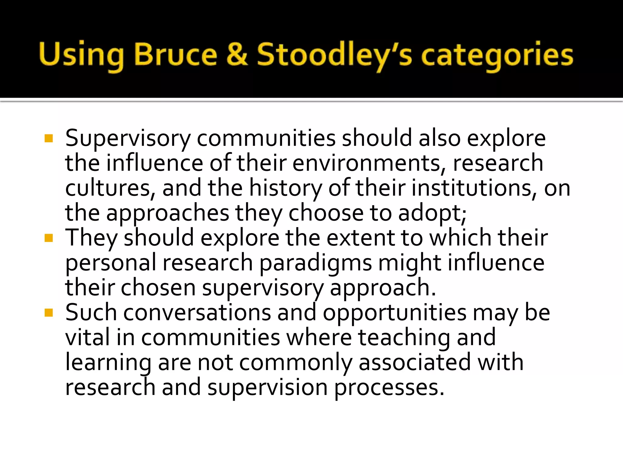  Supervisory communities should also explore
the influence of their environments, research
cultures, and the history of their institutions, on
the approaches they choose to adopt;
 They should explore the extent to which their
personal research paradigms might influence
their chosen supervisory approach.
 Such conversations and opportunities may be
vital in communities where teaching and
learning are not commonly associated with
research and supervision processes.
 