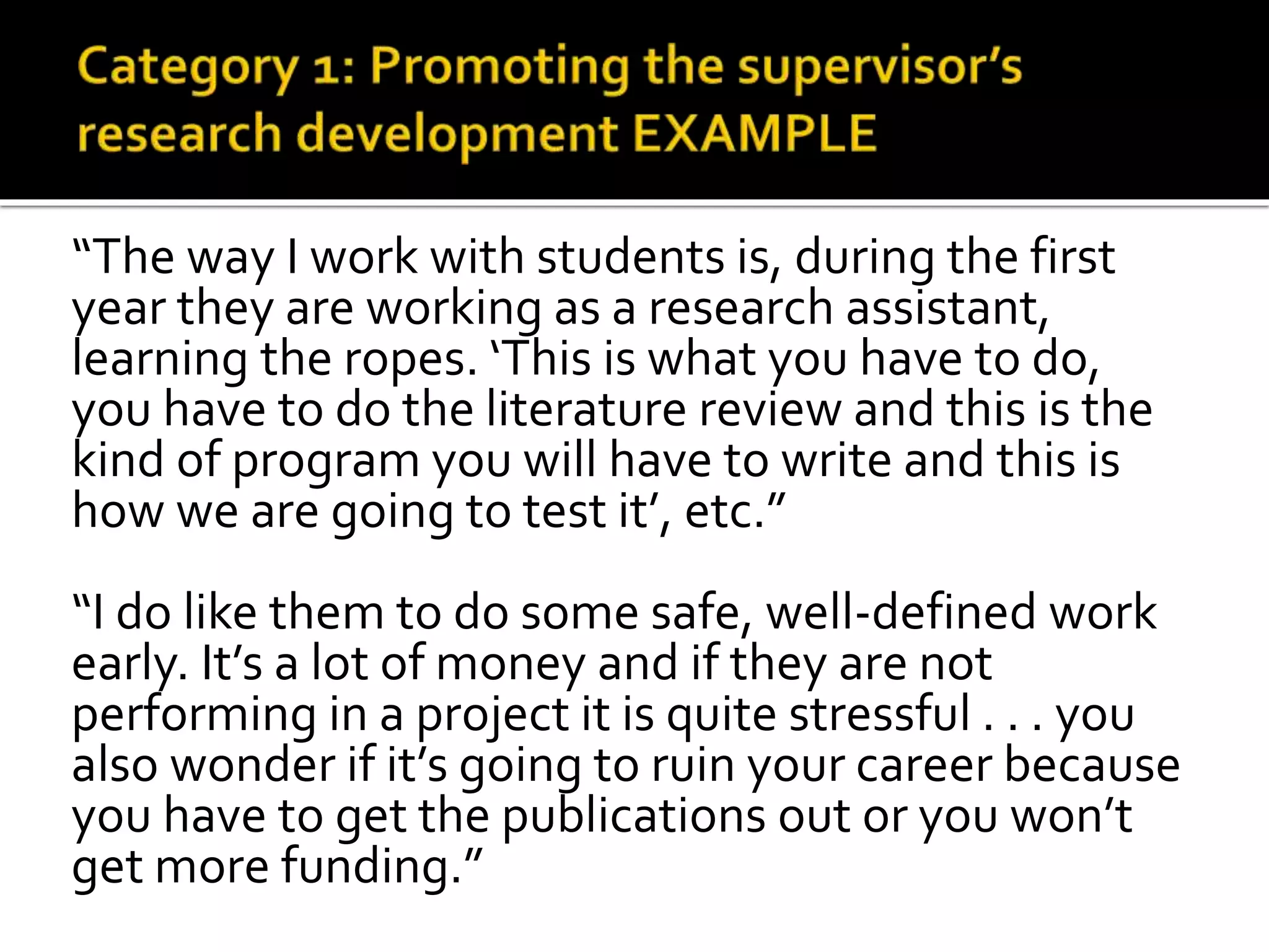 “The way I work with students is, during the first
year they are working as a research assistant,
learning the ropes. ‘This is what you have to do,
you have to do the literature review and this is the
kind of program you will have to write and this is
how we are going to test it’, etc.”
“I do like them to do some safe, well-defined work
early. It’s a lot of money and if they are not
performing in a project it is quite stressful . . . you
also wonder if it’s going to ruin your career because
you have to get the publications out or you won’t
get more funding.”
 