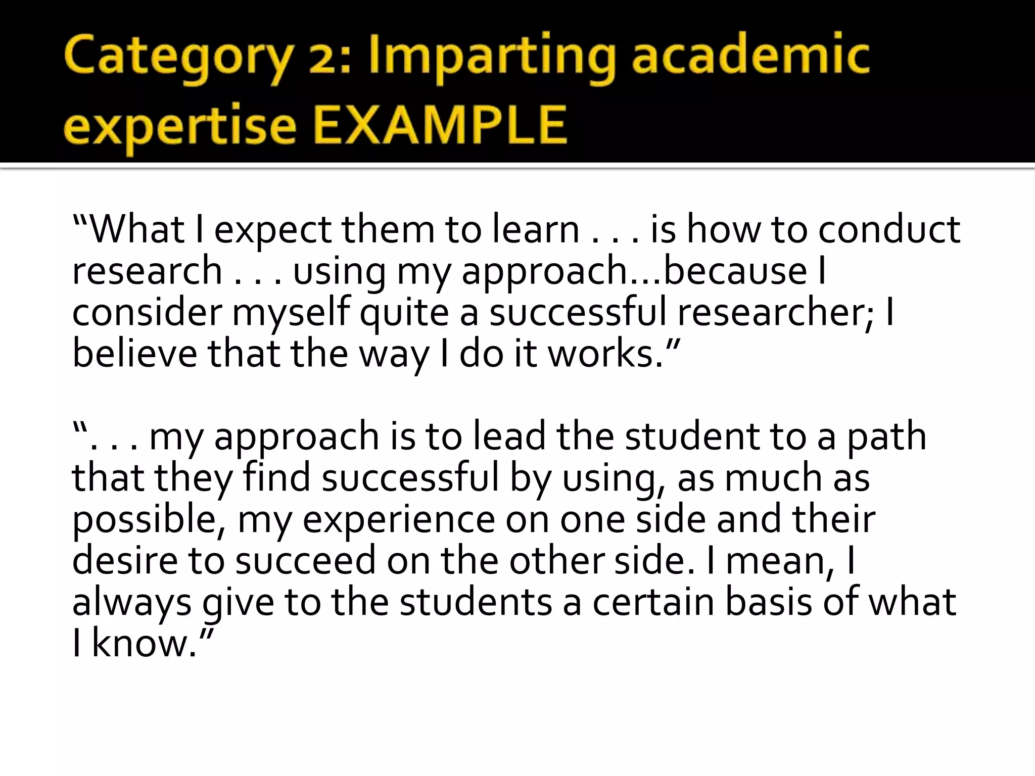 “What I expect them to learn . . . is how to conduct
research . . . using my approach…because I
consider myself quite a successful researcher; I
believe that the way I do it works.”
“. . . my approach is to lead the student to a path
that they find successful by using, as much as
possible, my experience on one side and their
desire to succeed on the other side. I mean, I
always give to the students a certain basis of what
I know.”
 