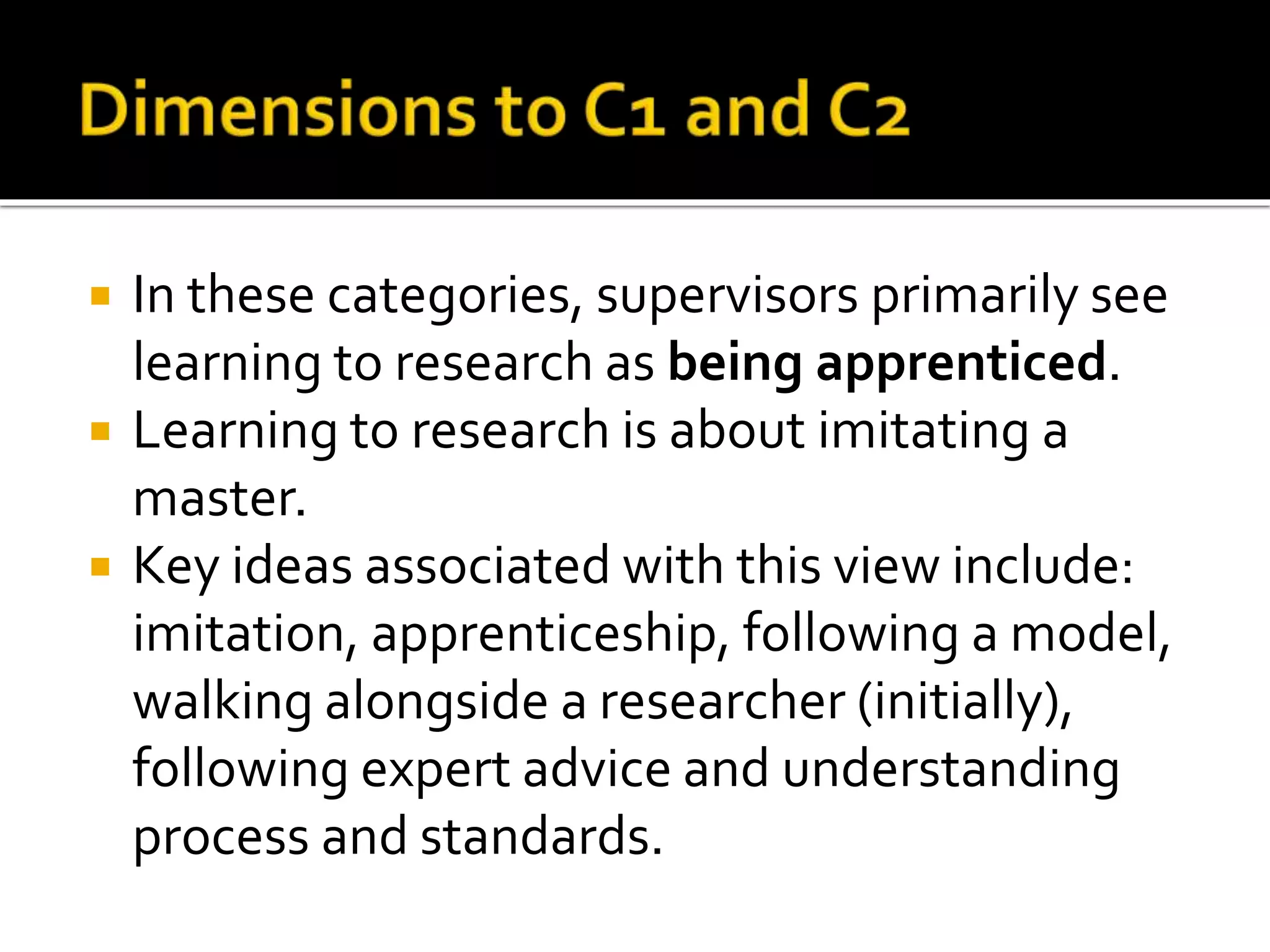  In these categories, supervisors primarily see
learning to research as being apprenticed.
 Learning to research is about imitating a
master.
 Key ideas associated with this view include:
imitation, apprenticeship, following a model,
walking alongside a researcher (initially),
following expert advice and understanding
process and standards.
 