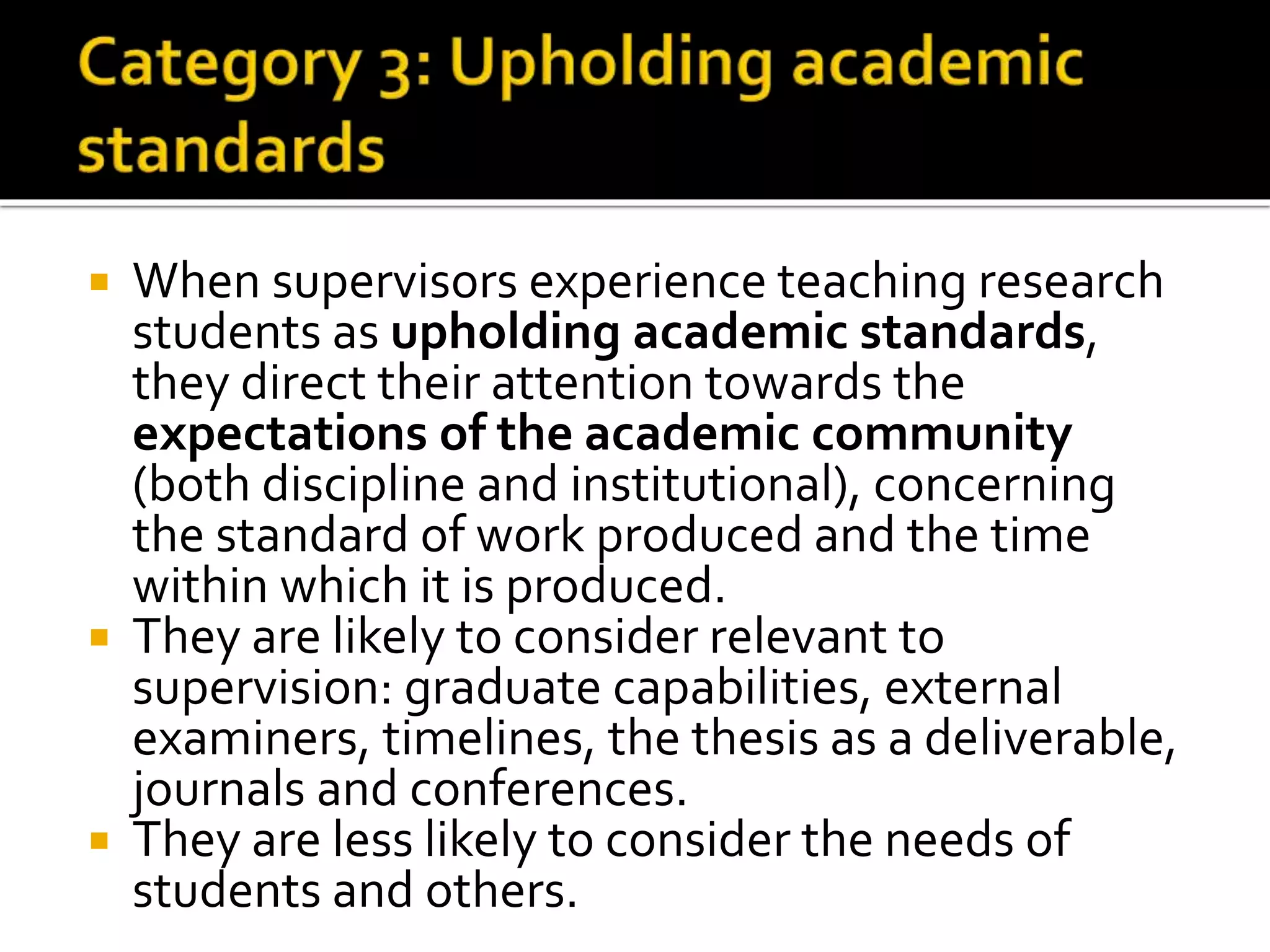  When supervisors experience teaching research
students as upholding academic standards,
they direct their attention towards the
expectations of the academic community
(both discipline and institutional), concerning
the standard of work produced and the time
within which it is produced.
 They are likely to consider relevant to
supervision: graduate capabilities, external
examiners, timelines, the thesis as a deliverable,
journals and conferences.
 They are less likely to consider the needs of
students and others.
 