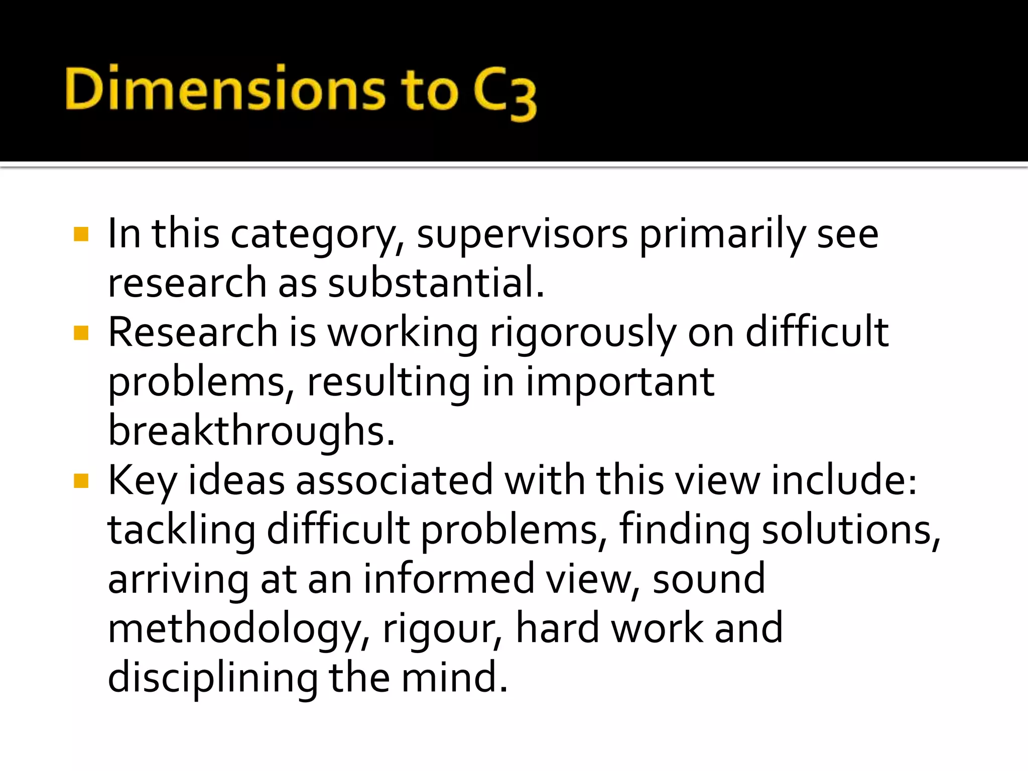  In this category, supervisors primarily see
research as substantial.
 Research is working rigorously on difficult
problems, resulting in important
breakthroughs.
 Key ideas associated with this view include:
tackling difficult problems, finding solutions,
arriving at an informed view, sound
methodology, rigour, hard work and
disciplining the mind.
 