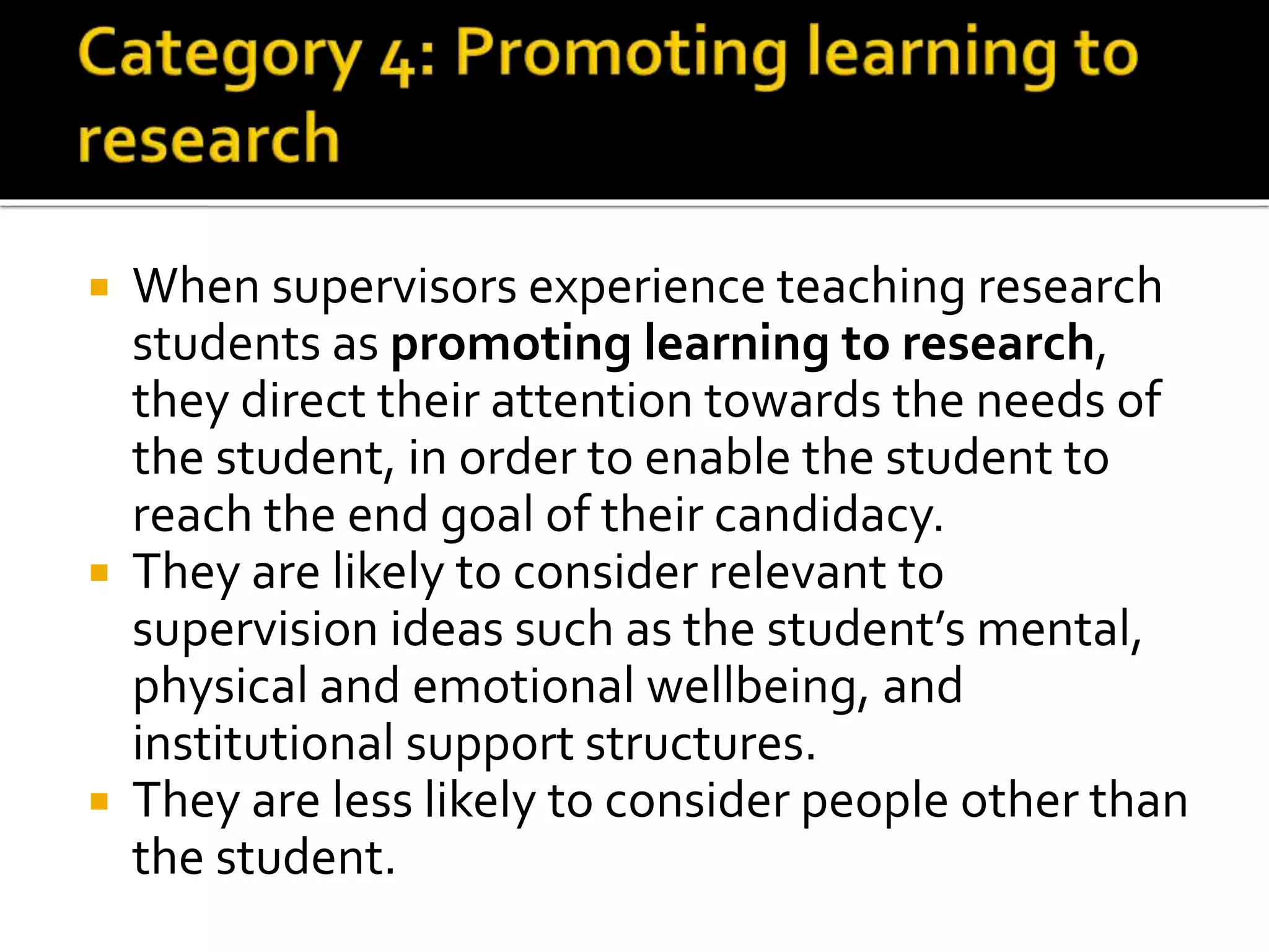  When supervisors experience teaching research
students as promoting learning to research,
they direct their attention towards the needs of
the student, in order to enable the student to
reach the end goal of their candidacy.
 They are likely to consider relevant to
supervision ideas such as the student’s mental,
physical and emotional wellbeing, and
institutional support structures.
 They are less likely to consider people other than
the student.
 