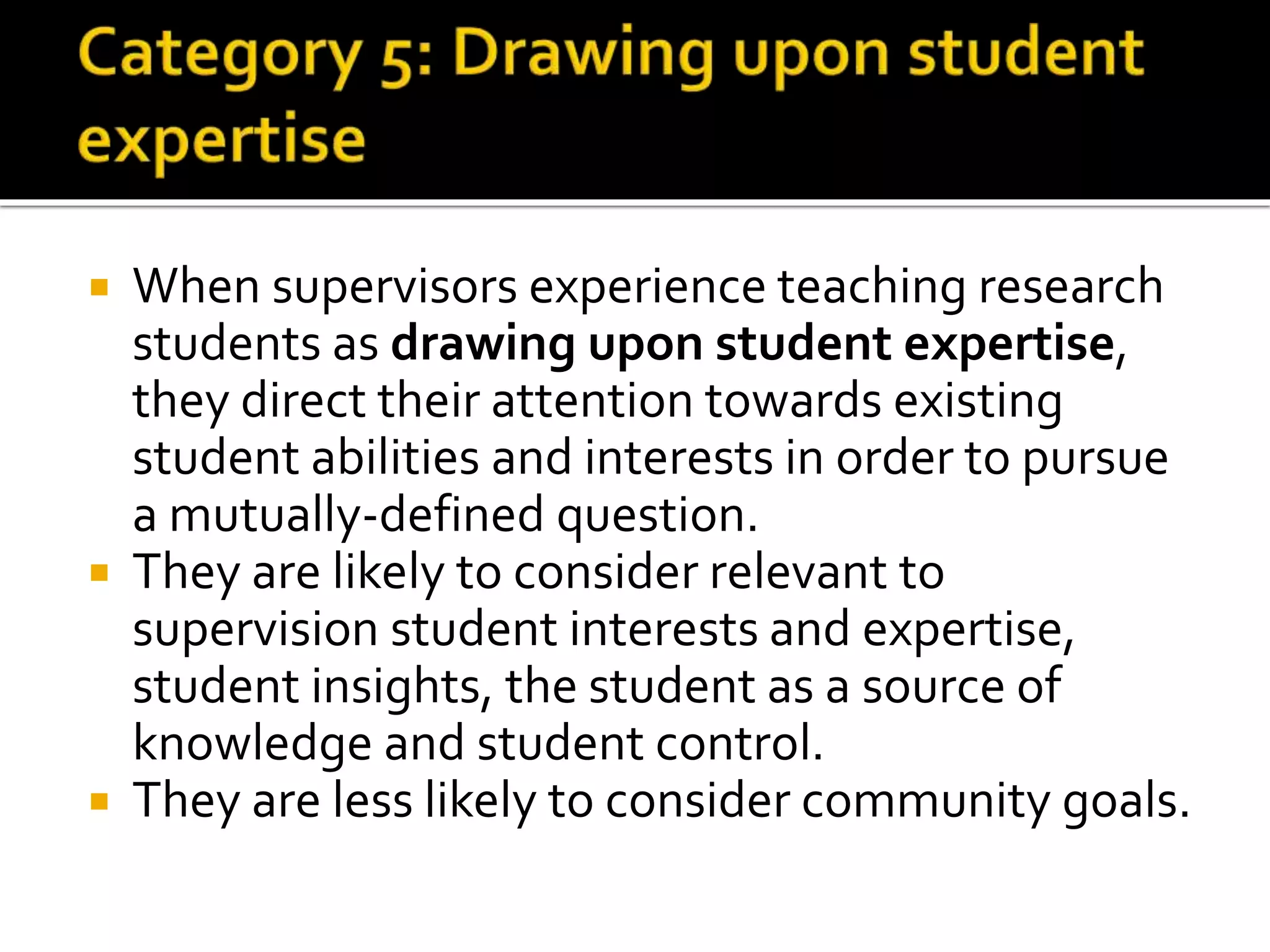  When supervisors experience teaching research
students as drawing upon student expertise,
they direct their attention towards existing
student abilities and interests in order to pursue
a mutually-defined question.
 They are likely to consider relevant to
supervision student interests and expertise,
student insights, the student as a source of
knowledge and student control.
 They are less likely to consider community goals.
 