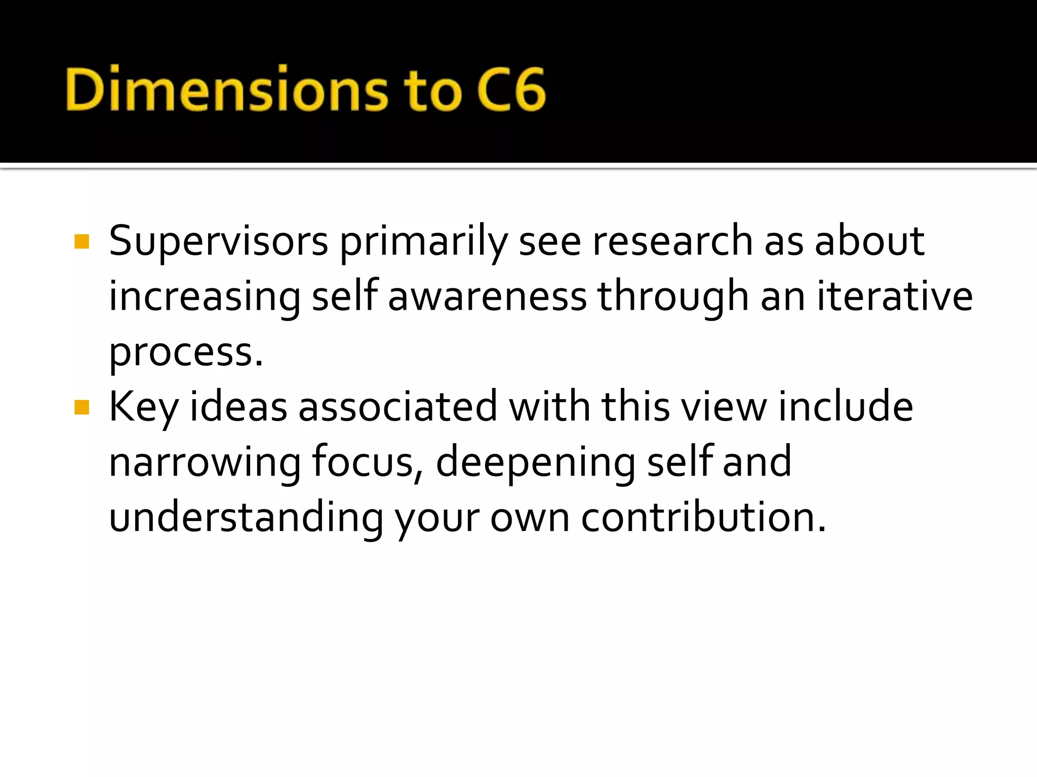  Supervisors primarily see research as about
increasing self awareness through an iterative
process.
 Key ideas associated with this view include
narrowing focus, deepening self and
understanding your own contribution.
 