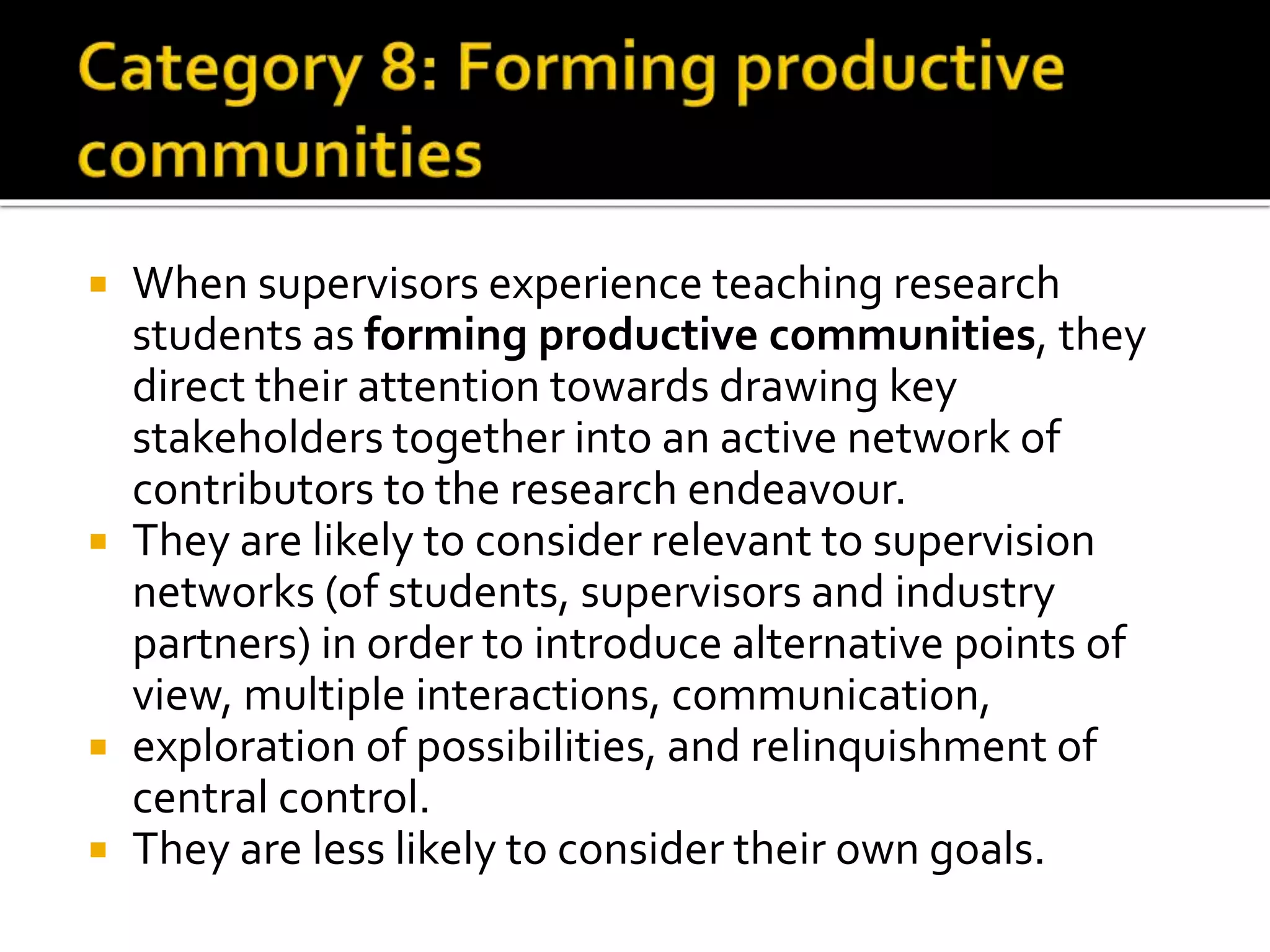  When supervisors experience teaching research
students as forming productive communities, they
direct their attention towards drawing key
stakeholders together into an active network of
contributors to the research endeavour.
 They are likely to consider relevant to supervision
networks (of students, supervisors and industry
partners) in order to introduce alternative points of
view, multiple interactions, communication,
 exploration of possibilities, and relinquishment of
central control.
 They are less likely to consider their own goals.
 