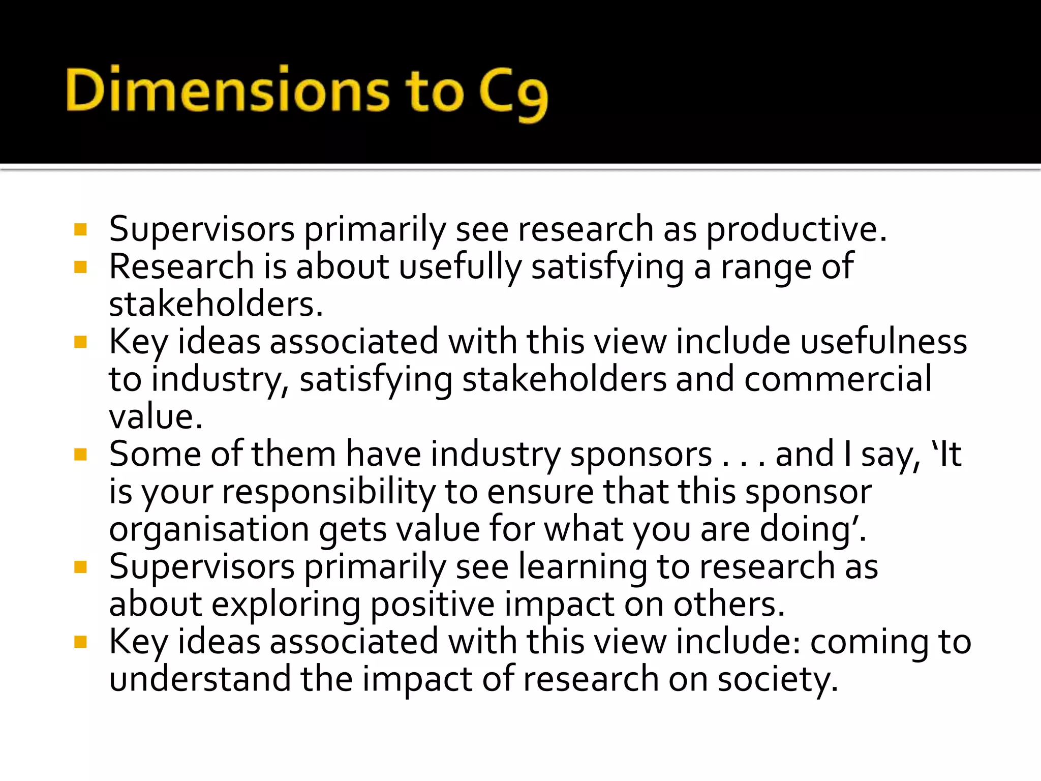  Supervisors primarily see research as productive.
 Research is about usefully satisfying a range of
stakeholders.
 Key ideas associated with this view include usefulness
to industry, satisfying stakeholders and commercial
value.
 Some of them have industry sponsors . . . and I say, ‘It
is your responsibility to ensure that this sponsor
organisation gets value for what you are doing’.
 Supervisors primarily see learning to research as
about exploring positive impact on others.
 Key ideas associated with this view include: coming to
understand the impact of research on society.
 