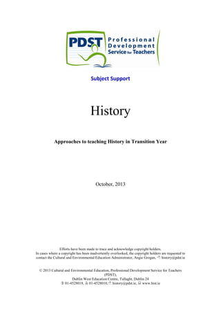Subject Support
History
Approaches to teaching History in Transition Year
October, 2013
Efforts have been made to trace and acknowledge copyright holders.
In cases where a copyright has been inadvertently overlooked, the copyright holders are requested to
contact the Cultural and Environmental Education Administrator, Angie Grogan,  history@pdst.ie
© 2013 Cultural and Environmental Education, Professional Development Service for Teachers
(PDST),
Dublin West Education Centre, Tallaght, Dublin 24
 01-4528018,  01-4528010, history@pdst.ie,  www.hist.ie
 