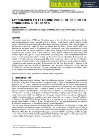 EPDE2018/1248
INTERNATIONAL CONFERENCE ON ENGINEERING AND PRODUCT DESIGN EDUCATION
6 & 7 SEPTEMBER 2018, DYSON SCHOOL OF DESIGN ENGINEERING, IMPERIAL COLLEGE, LONDON,
UNITED KINGDOM
APPROACHES TO TEACHING PRODUCT DESIGN TO
ENGINEERING STUDENTS
Peer M SATHIKH
Associate Professor, School of Art, Design and Media, Nanyang Technological University,
Singapore
ABSTRACT
3D computer aided design (CAD) and 3D printing seems to have developed to such a degree that the
students in engineering courses are made to believe that they could attempt to design all aspects of a
product. Mastering the total aspect of product design and development may take a significant part of
one’s career. In an earlier paper, the author put forth a need for degrees that are hybrid, which may
represent the real world nature of design in the built environment today. Such a programme is offered
at a master’s level in several universities in the world, mostly as collaboration between design,
engineering and business units of that university. While hybrid undergraduate programmes that
combine aspects of design and product development engineering, may take a while to be offered, there
needs to be an intermediate solution to help set the tone for successful product design courses at a
bachelor’s level for students of engineering. This paper touches on a framework for hybrid degree
programmes to benefit students who are keen to be engineering designers, and describes the author’s
experience in team teaching a product design module, for the first time, to year 4 students of the
Design Stream from the School of Mechanical and Aerospace Engineering at the Nanyang
Technological University in Singapore. The paper concludes with a discussion on the author’s views
of teaching the course in industrial design for engineering students.
Keywords: Product design, product development, hybrid programmes
1 INTRODUCTION
Teaching of engineering at a bachelor’s level far outdates the teaching of product design or industrial
design as a profession. Several references cite the forming of Corps of Engineers in UK in the last
quarter of the 18th
century and in the US in 1825 as the foundation for the formation of engineering
education, though there is evidence that engineering, especially civil engineering, was taught in many
forms much earlier than those dates. Teaching of design, as we know it today, starts with the famous
Bauhaus founded in 1919 by Walter Gropius according to Sathikh [1]. Proclamation of the Bauhaus of
1919 described a utopian craft guild combining architecture, sculpture, and painting into a single
creative expression which combined fine art with design education to turn out artisans and designers
capable of creating useful and beautiful objects appropriate to this new system of living. Ulm School
of Design in the mid-1950s redefined design, not as a ‘superior art’ but as a process that integrates
science and technology within it, defines the school itself as, ‘an international centre for teaching,
development, and research in the field of designing industrial products’.1
Over the years, there seems to be differences about the definitions of the profession of design, with
some schools following the traditions developed by Ulm School, Royal College of Art and Design
Academy Eindhoven, to name a few, while other schools tend to approach product design education
differently. What does this mean to product design education itself? This paper brings out the thoughts
of the author, trained in both engineering and industrial design, with regards to the need to teach the
essentials of product design to students of mechanical engineering.
1
http://www.hfg-archiv.ulm.de/english/the_hfg_ulm/history.html
 