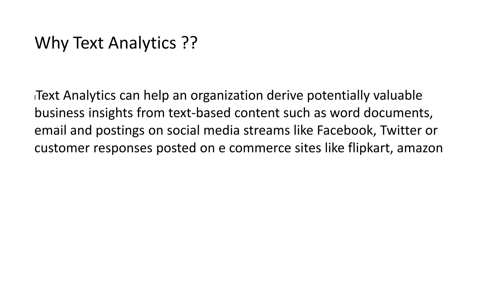 lText Analytics can help an organization derive potentially valuable
business insights from text-based content such as word documents,
email and postings on social media streams like Facebook, Twitter or
customer responses posted on e commerce sites like flipkart, amazon
Why Text Analytics ??
 