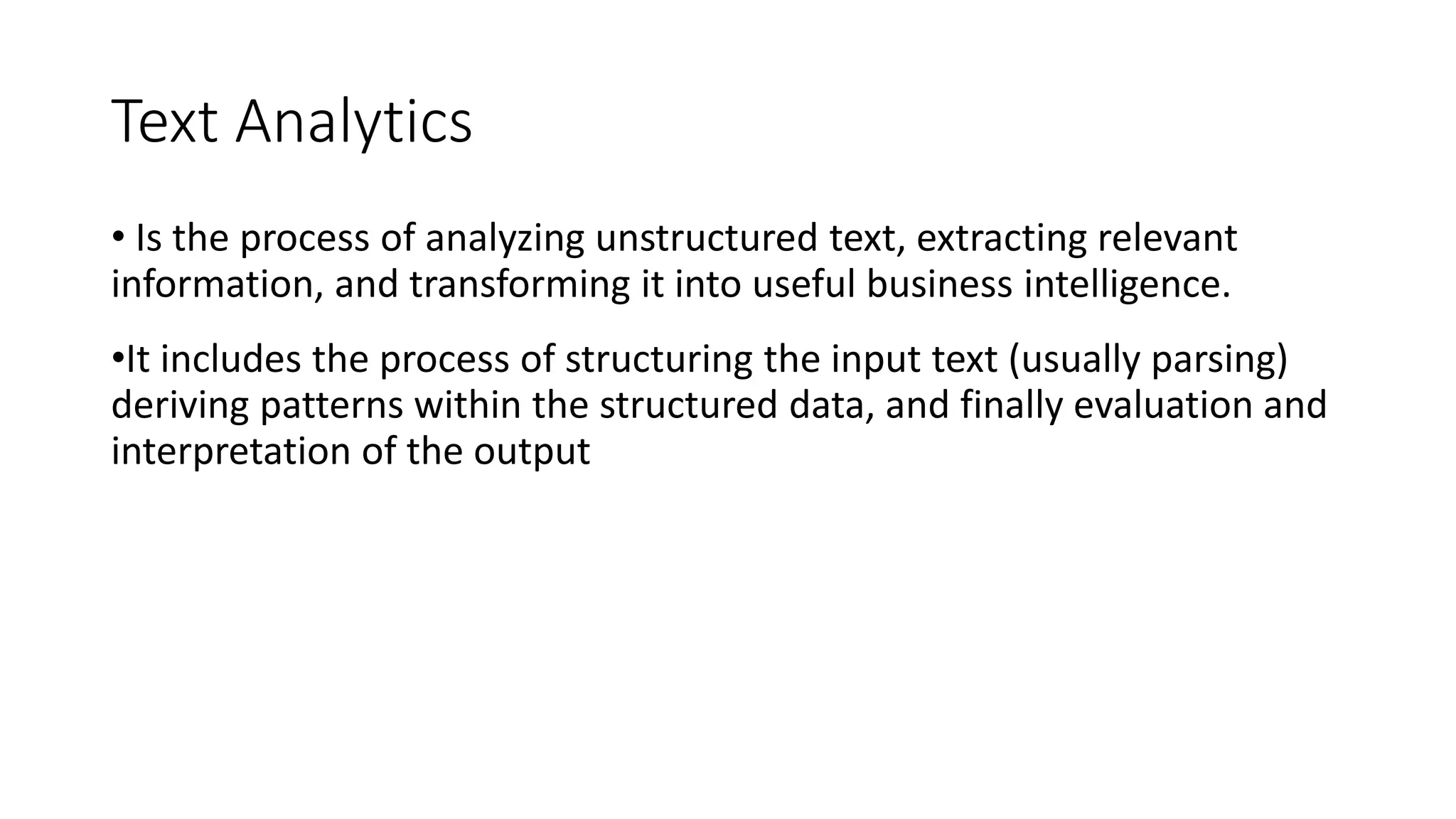 Text Analytics
• Is the process of analyzing unstructured text, extracting relevant
information, and transforming it into useful business intelligence.
•It includes the process of structuring the input text (usually parsing)
deriving patterns within the structured data, and finally evaluation and
interpretation of the output
 