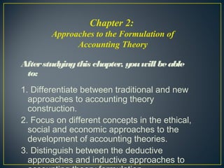 Afterstudyingthis chapter, youwillbeable
to:
1. Differentiate between traditional and new
approaches to accounting theory
construction.
2. Focus on different concepts in the ethical,
social and economic approaches to the
development of accounting theories.
3. Distinguish between the deductive
approaches and inductive approaches to
Chapter 2:
Approaches to the Formulation of
Accounting Theory
 