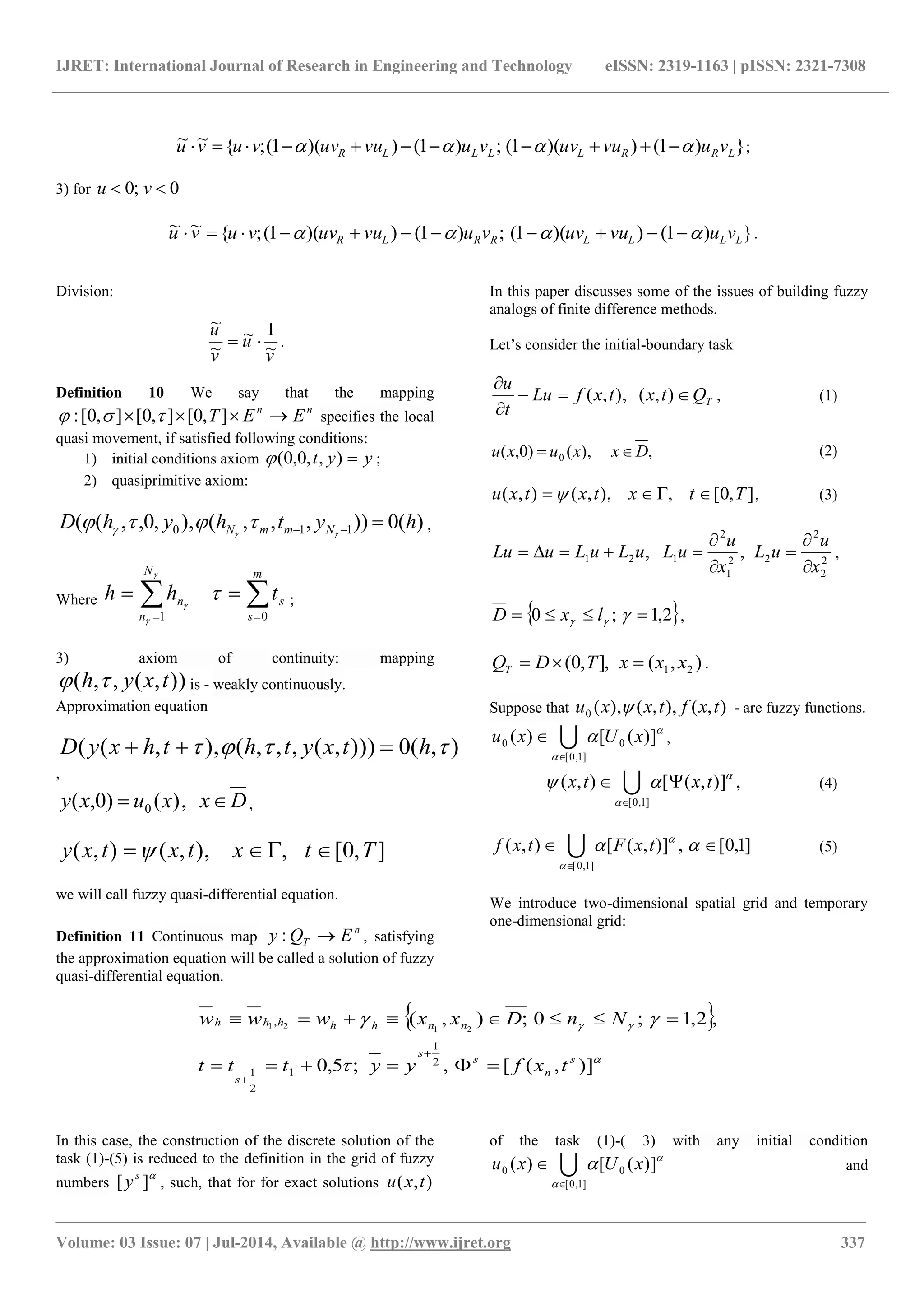 IJRET: International Journal of Research in Engineering and Technology eISSN: 2319-1163 | pISSN: 2321-7308
_______________________________________________________________________________________
Volume: 03 Issue: 07 | Jul-2014, Available @ http://www.ijret.org 337
})1())(1(;)1())(1(;{~~
LRRLLLLR vuvuuvvuvuuvvuvu   ;
3) for 0;0  vu
})1())(1(;)1())(1(;{~~
LLLLRRLR vuvuuvvuvuuvvuvu   .
Division:
v
u
v
u
~
1~
~
~
 .
Definition 10 We say that the mapping
nn
EET  ],0[],0[],0[:  specifies the local
quasi movement, if satisfied following conditions:
1) initial conditions axiom yyt ),,0,0( ;
2) quasiprimitive axiom:
)(0)),,,(),,0,,(( 110 hythyhD NmmN  
  ,
Where  

m
s
s
N
n
n thh
01



 ;
3) axiom of continuity: mapping
)),(,,( txyh  is - weakly continuously.
Approximation equation
),(0))),(,,,(),,((  htxyththxyD 
,
Dxxuxy  ,)()0,( 0 ,
],0[,),,(),( Ttxtxtxy 
we will call fuzzy quasi-differential equation.
Definition 11 Continuous map
n
T EQy : , satisfying
the approximation equation will be called a solution of fuzzy
quasi-differential equation.
In this paper discusses some of the issues of building fuzzy
analogs of finite difference methods.
Let’s consider the initial-boundary task
TQtxtxfLu
t
u



),(),,( , (1)
,),()0,( 0 Dxxuxu  (2)
],0[,),,(),( Ttxtxtxu  , (3)
2
2
2
22
1
2
121 ,,
x
u
uL
x
u
uLuLuLuLu





 ,
 2,1;0   lxD ,
),(],,0( 21 xxxTDQT  .
Suppose that ),(),,(),(0 txftxxu  - are fuzzy functions.


 )]([)( 0
]1,0[
0 xUxu 
 ,
,)],([),(
]1,0[


 txtx 

 (4)
]1,0[,)],([),(
]1,0[


 

txFtxf  (5)
We introduce two-dimensional spatial grid and temporary
one-dimensional grid:
 




)],([,;5,0
,2,1;0;),(
2
1
1
2
1
,
2121
s
n
s
s
s
nnhhhhh
txfyyttt
NnDxxwww




In this case, the construction of the discrete solution of the
task (1)-(5) is reduced to the definition in the grid of fuzzy
numbers

][ s
y , such, that for for exact solutions ),( txu
of the task (1)-( 3) with any initial condition


 )]([)( 0
]1,0[
0 xUxu 
 and
 