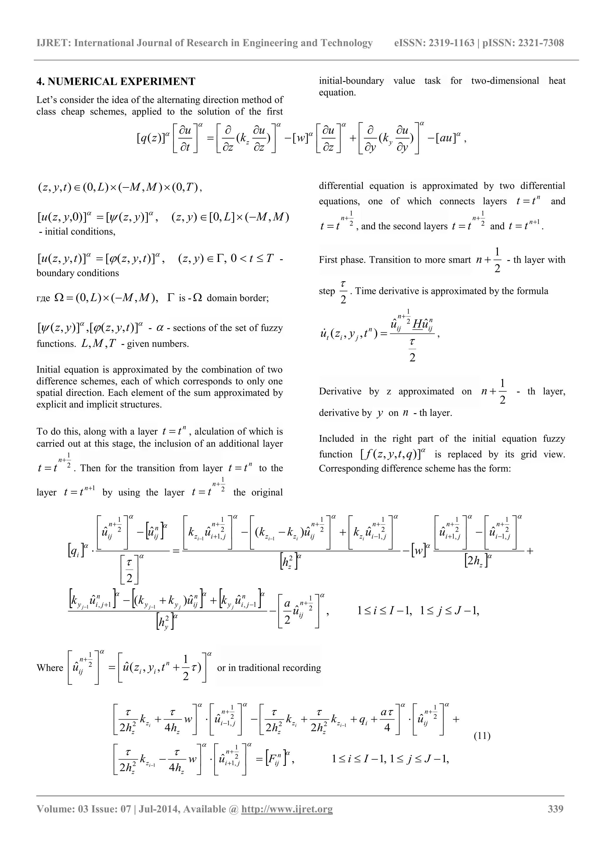 IJRET: International Journal of Research in Engineering and Technology eISSN: 2319-1163 | pISSN: 2321-7308
_______________________________________________________________________________________
Volume: 03 Issue: 07 | Jul-2014, Available @ http://www.ijret.org 339
4. NUMERICAL EXPERIMENT
Let’s consider the idea of the alternating direction method of
class cheap schemes, applied to the solution of the first
initial-boundary value task for two-dimensional heat
equation.
[ ( )] ( ) [ ] ( ) [ ]z y
u u u u
q z k w k au
t z z z y y
  
             
                     
,
),0(),(),0(),,( TMMLtyz  ,
),(],0[),(,)],([)]0,,([ MMLyzyzyzu  

- initial conditions,
Ttyztyztyzu  0,),(,)],,([)],,([ 
 -
boundary conditions
где  ),,(),0( MML is -  domain border;

 )],,([,)],([ tyzyz -  - sections of the set of fuzzy
functions. TML ,, - given numbers.
Initial equation is approximated by the combination of two
difference schemes, each of which corresponds to only one
spatial direction. Each element of the sum approximated by
explicit and implicit structures.
To do this, along with a layer
n
tt  , alculation of which is
carried out at this stage, the inclusion of an additional layer
2
1


n
tt . Then for the transition from layer
n
tt  to the
layer
1
 n
tt by using the layer 2
1


n
tt the original
differential equation is approximated by two differential
equations, one of which connects layers
n
tt  and
2
1


n
tt , and the second layers 2
1


n
tt and
1
 n
tt .
First phase. Transition to more smart
2
1
n - th layer with
step
2

. Time derivative is approximated by the formula
2
ˆˆ
),,(
2
1

n
ij
n
ijn
jit
uHu
tyzu

 ,
Derivative by z approximated on
2
1
n - th layer,
derivative by y on n - th layer.
Included in the right part of the initial equation fuzzy
function

)],,,([ qtyzf is replaced by its grid view.
Corresponding difference scheme has the form:
 
 
 
 
 
     
 
,11,11,ˆ
2
ˆˆ)(ˆ
2
ˆˆˆˆ)(ˆ
2
ˆˆ
2
1
2
1,1,
2
1
,1
2
1
,1
2
2
1
,1
2
1
2
1
,1
2
1
11
11
































































JjIiu
a
h
ukukkuk
h
uu
w
h
ukukkukuu
q
n
ij
y
n
jiy
n
ijyy
n
jiy
z
n
ji
n
ji
z
n
jiz
n
ijzz
n
jiz
n
ij
n
ij
i
jjjj
iiii













Where

 










 
)
2
1
,,(ˆˆ 2
1
n
ii
n
ij tyzuu or in traditional recording
  ,11,11,ˆ
42
ˆ
422
ˆ
42
2
1
,12
2
1
22
2
1
,12
1
1












































JjIiFuw
h
k
h
u
a
qk
h
k
h
uw
h
k
h
n
ij
n
ji
z
z
z
n
ijiz
z
z
z
n
ji
z
z
z
i
iii





(11)
 