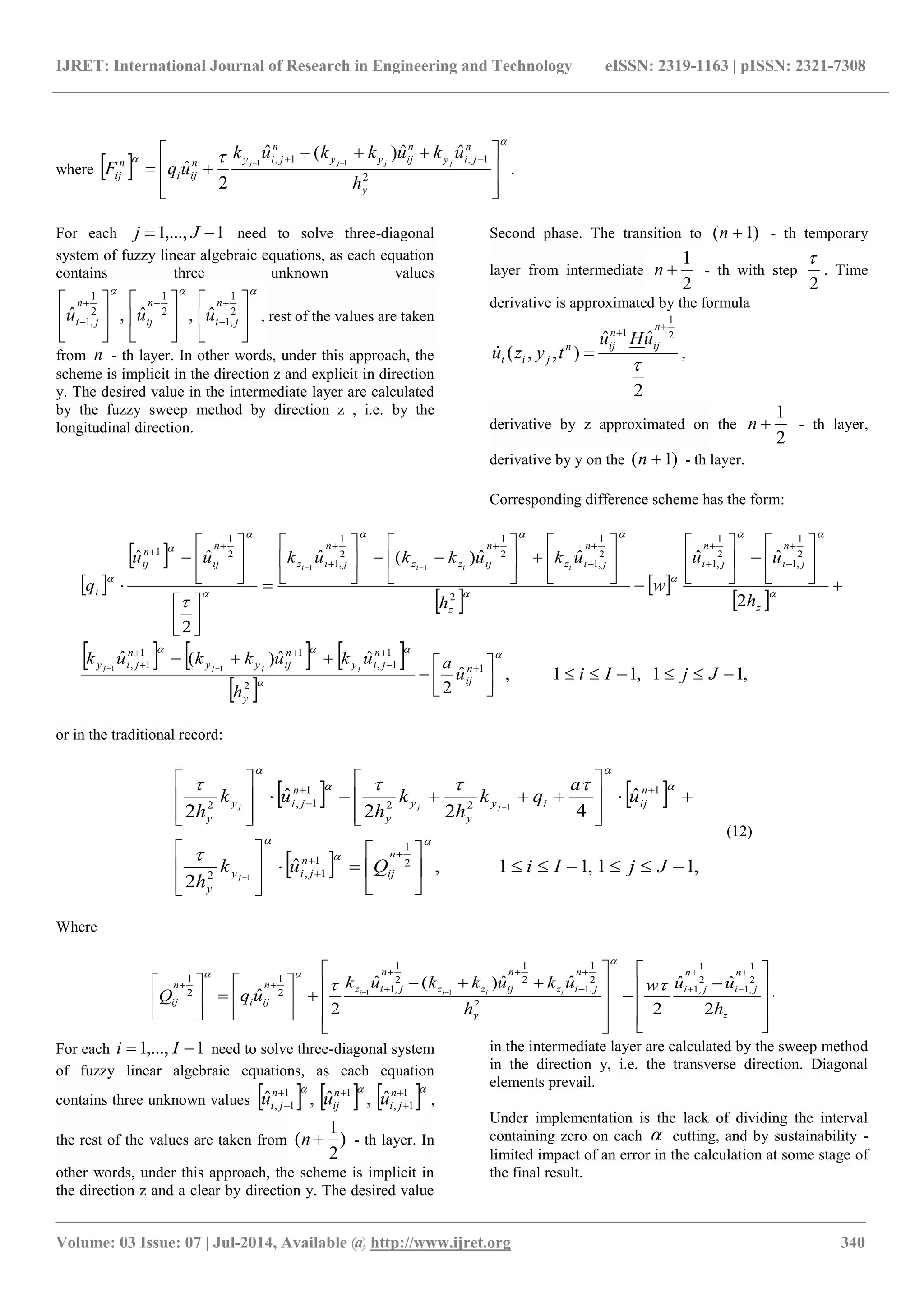 IJRET: International Journal of Research in Engineering and Technology eISSN: 2319-1163 | pISSN: 2321-7308
_______________________________________________________________________________________
Volume: 03 Issue: 07 | Jul-2014, Available @ http://www.ijret.org 340
where  

 







 

 
2
1,1,
ˆˆ)(ˆ
2
ˆ 11
y
n
jiy
n
ijyy
n
jiyn
iji
n
ij
h
ukukkuk
uqF jjjj
.
For each 1,...,1  Jj need to solve three-diagonal
system of fuzzy linear algebraic equations, as each equation
contains three unknown values


















 



2
1
,1
2
1
2
1
,1
ˆ,ˆ,ˆ
n
ji
n
ij
n
ji uuu , rest of the values are taken
from n - th layer. In other words, under this approach, the
scheme is implicit in the direction z and explicit in direction
y. The desired value in the intermediate layer are calculated
by the fuzzy sweep method by direction z , i.e. by the
longitudinal direction.
Second phase. The transition to )1( n - th temporary
layer from intermediate
2
1
n - th with step
2

. Time
derivative is approximated by the formula
2
ˆˆ
),,(
2
1
1




n
ij
n
ijn
jit
uHu
tyzu ,
derivative by z approximated on the
2
1
n - th layer,
derivative by y on the )1( n - th layer.
Corresponding difference scheme has the form:
 
 
 
 
 
     
 
,11,11,ˆ
2
ˆˆ)(ˆ
2
ˆˆˆˆ)(ˆ
2
ˆˆ
1
2
1
1,
11
1,
2
1
,1
2
1
,1
2
2
1
,1
2
1
2
1
,1
2
1
1
11
11








































































JjIiu
a
h
ukukkuk
h
uu
w
h
ukukkukuu
q
n
ij
y
n
jiy
n
ijyy
n
jiy
z
n
ji
n
ji
z
n
jiz
n
ijzz
n
jiz
n
ij
n
ij
i
jjjj
iiii













or in the traditional record:
   
  ,11,11,ˆ
2
ˆ
422
ˆ
2
2
1
1
1,2
1
22
1
1,2
1
1








































JjIiQuk
h
u
a
qk
h
k
h
uk
h
n
ij
n
jiy
y
n
ijiy
y
y
y
n
jiy
y
j
jjj









(12)
Where












































z
n
ji
n
ji
y
n
jiz
n
ijzz
n
jizn
iji
n
ij
h
uuw
h
ukukkuk
uqQ iiii
2
ˆˆ
2
ˆˆ)(ˆ
2
ˆ
2
1
,1
2
1
,1
2
2
1
,1
2
1
2
1
,12
1
2
1
11



.
For each 1,...,1  Ii need to solve three-diagonal system
of fuzzy linear algebraic equations, as each equation
contains three unknown values       1
1,
11
1,
ˆ,ˆ,ˆ 



n
ji
n
ij
n
ji uuu ,
the rest of the values are taken from )
2
1
( n - th layer. In
other words, under this approach, the scheme is implicit in
the direction z and a clear by direction y. The desired value
in the intermediate layer are calculated by the sweep method
in the direction y, i.e. the transverse direction. Diagonal
elements prevail.
Under implementation is the lack of dividing the interval
containing zero on each  cutting, and by sustainability -
limited impact of an error in the calculation at some stage of
the final result.
 